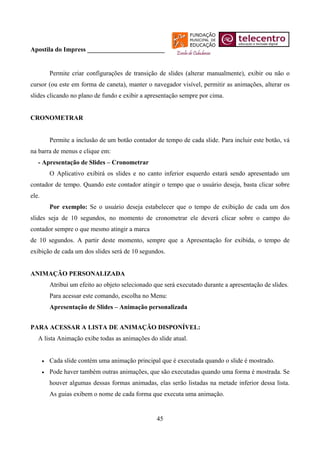 Apostila do Impress ________________________


           Permite criar configurações de transição de slides (alterar manualmente), exibir ou não o
cursor (ou este em forma de caneta), manter o navegador visível, permitir as animações, alterar os
slides clicando no plano de fundo e exibir a apresentação sempre por cima.


CRONOMETRAR


           Permite a inclusão de um botão contador de tempo de cada slide. Para incluir este botão, vá
na barra de menus e clique em:
   - Apresentação de Slides – Cronometrar
           O Aplicativo exibirá os slides e no canto inferior esquerdo estará sendo apresentado um
contador de tempo. Quando este contador atingir o tempo que o usuário deseja, basta clicar sobre
ele.
           Por exemplo: Se o usuário deseja estabelecer que o tempo de exibição de cada um dos
slides seja de 10 segundos, no momento de cronometrar ele deverá clicar sobre o campo do
contador sempre o que mesmo atingir a marca
de 10 segundos. A partir deste momento, sempre que a Apresentação for exibida, o tempo de
exibição de cada um dos slides será de 10 segundos.


ANIMAÇÃO PERSONALIZADA
           Atribui um efeito ao objeto selecionado que será executado durante a apresentação de slides.
           Para acessar este comando, escolha no Menu:
           Apresentação de Slides – Animação personalizada


PARA ACESSAR A LISTA DE ANIMAÇÃO DISPONÍVEL:
   A lista Animação exibe todas as animações do slide atual.


       •   Cada slide contém uma animação principal que é executada quando o slide é mostrado.
       •   Pode haver também outras animações, que são executadas quando uma forma é mostrada. Se
           houver algumas dessas formas animadas, elas serão listadas na metade inferior dessa lista.
           As guias exibem o nome de cada forma que executa uma animação.


                                                    45
 