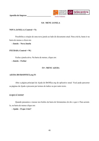 Apostila do Impress ________________________


                                       5.8 - MENU JANELA


NOVA JANELA ( Control + N)


       Possibilita a criação de uma nova janela ao lado do documento atual. Para criá-la, basta ir na
barra de menus e clicar em:
  - Janela – Nova Janela


FECHAR ( Control + W)


       Fecha a janela ativa. Na barra de menus, clique em:
  - Janela – Fechar


                                        5.9 - MENU AJUDA


AJUDA DO BrOFFICE.org F1


       Abre a página principal da Ajuda do BrOffice.org do aplicativo atual. Você pode percorrer
as páginas da Ajuda e procurar por termos do índice ou por outro texto.



O QUE É ISTO?


       Quando passamos o mouse nos botões da barra de ferramentas ele diz o que é. Para acioná-
lo, na barra de menus clique em:
  - Ajuda – O que é isto?




                                                48
 