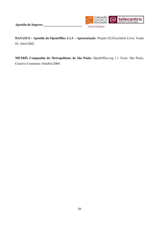 Apostila do Impress ________________________



DATASUS - Apostila do OpenOffice 1.1.3 – Apresentação. Projeto ELI/Escritório Livre. Vesão
03. Abril/2005.



METRÔ, Companhia do Metropolitano de São Paulo. OpenOffice.org 1.1 Texto. São Paulo,
Creative Commons: Outubro/2004.




                                           50
 