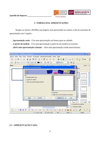 Apostila do Impress ________________________


                              2 - FORMAS DAS APRESENTAÇÕES


      Sempre ao iniciar o BrOffice.org Impress será apresentado ao usuário a tela do assistente de
apresentação com 3 opções :


  . Apresentação vazia – Cria uma apresentação em branco para ser editado.
  . A partir do modelo – Cria uma apresentação a partir de um modelo já existente.
  . Abrir uma apresentação existente – Abre uma apresentação criada anteriormente.




2.1 - APRESENTAÇÃO VAZIA


                                               6
 