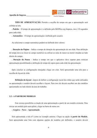 Apostila do Impress ________________________


       TIPO DE APRESENTAÇÃO: Permite a escolha do tempo em que a apresentação será
exibida na tela.
   . Padrão – O tempo de apresentação é o definido pelo BrOffice.org Impress, isto é 10 segundos
para cada slide.
   . Automático – O tempo de apresentação é definido pelo usuário.


   Ao selecionar o campo automático poderá ser definido dois valores:


   . Duração da Página – Indica o tempo de duração da apresentação de um slide. Para definição
do tempo deve-se clicar no campo numérico ou utilizar as setas de maior ou menor situadas ao lado
direito do campo.
   . Duração da Pausa – Indica o tempo em que o aplicativo deve esperar para reiniciar
apresentação possibilitando a definição do tempo de espera para cada slide da apresentação.


   Após concluir as configurações desejadas clique em criar. Será apresentado uma tela para a
escolha do layout do slide.


       Definição do layout - depois de definir a configuração incial dos slides que serão utilizados
na apresentação o usuário deverá escolher o layout. Para isso ele deverá escolher um dos modelos
apresentados no lado direito da área de trabalho.



2.2 - A PARTIR DO MODELO


       Este recurso possibilita a criação de uma apresentação a partir de um modelo existente. Para
iniciar um modelo pelo auto-piloto, clique na barra de menu em:
   - Arquivo – Novo – Apresentação


   Será apresentada a tela nº1 como no exemplo anterior. Clique na opção A partir do Modelo.
Será apresentada uma lista com algumas opções de modelos pré definidos, o usuário deverá


                                                    9
 