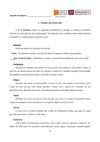 Apostila do Impress ________________________


                                    4 – BARRA DE DESENHO


       A barra Desenho contém as principais ferramentas de desenho e costuma ser bastante
utilizada na construção de uma Apresentação. Normalmente ela é exibida na parte inferior da área
de trabalho e é composta pelos seguintes ícones:



     Seleção
       Seleciona objetos no slide que está ativado.

/ Linha – Possibilita ao usuário a inserção de linhas de ligação no slide de apresentação.
     Seta no fim da linha - Possibilita ao usuário a inserção de uma linha com uma seta no final.


     Retângulo
       Desenha um retângulo preenchido no local em que você arrastar no documento. Clique no
local em que deseja colocar um canto do retângulo e arraste até o tamanho desejado. Para desenhar
um quadrado, mantenha pressionada a tecla Shift enquanto arrasta.

     Elipse
       Desenha uma forma oval preenchida no local em que você arrasta no documento atual.
Clique no local em que você deseja desenhar a forma oval e arraste até o tamanho de sua
preferência. Para desenhar um círculo, mantenha pressionada a tecla Shift enquanto arrasta.

     Texto
       Desenha uma caixa de texto no local em que você clica ou arrasta no documento atual.
Clique em qualquer local no documento e, em seguida, digite ou cole seu texto.

     Curva
       O ícone Curva na barra Desenho abre a barra de ferramentas Linhas, que pode ser usada
para adicionar linhas e formas ao slide atual.

     Conector
       Abra a barra de ferramentas Conectores, com a qual é possível adicionar conectores aos
objetos do slide atual. Um conector é uma linha que associa objetos e permanece anexada quando

                                                   16
 