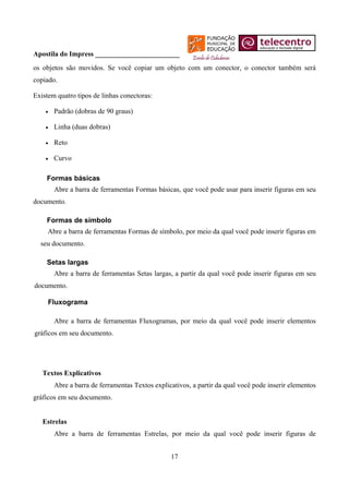 Apostila do Impress ________________________
os objetos são movidos. Se você copiar um objeto com um conector, o conector também será
copiado.

Existem quatro tipos de linhas conectoras:

    •   Padrão (dobras de 90 graus)

    •   Linha (duas dobras)

    •   Reto

    •   Curvo

    Formas básicas
        Abre a barra de ferramentas Formas básicas, que você pode usar para inserir figuras em seu
documento.

    Formas de símbolo
     Abre a barra de ferramentas Formas de símbolo, por meio da qual você pode inserir figuras em
  seu documento.

    Setas largas
        Abre a barra de ferramentas Setas largas, a partir da qual você pode inserir figuras em seu
documento.

     Fluxograma

        Abre a barra de ferramentas Fluxogramas, por meio da qual você pode inserir elementos
gráficos em seu documento.




   Textos Explicativos
        Abre a barra de ferramentas Textos explicativos, a partir da qual você pode inserir elementos
gráficos em seu documento.


   Estrelas
        Abre a barra de ferramentas Estrelas, por meio da qual você pode inserir figuras de


                                                 17
 