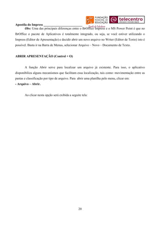 Apostila do Impress ________________________
       Obs: Uma das principais diferenças entre o BrOffice Impress e o MS Power Point é que no
BrOffice o pacote de Aplicativos é totalmente integrado, ou seja, se você estiver utilizando o
Impress (Editor de Apresentação) e decidir abrir um novo arquivo no Writer (Editor de Texto) isto é
possível. Basta ir na Barra de Menus, selecionar Arquivo – Novo – Documento de Texto.


ABRIR APRESENTAÇÂO (Control + O)


       A função Abrir serve para localizar um arquivo já existente. Para isso, o aplicativo
disponibiliza alguns mecanismos que facilitam essa localização, tais como: movimentação entre as
pastas e classificação por tipo de arquivo. Para abrir uma planilha pelo menu, clicar em:
- Arquivo – Abrir.


       Ao clicar nesta opção será exibida a seguite tela:




                                                 20
 