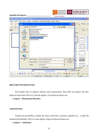 Apostila do Impress ________________________




DOCUMENTOS RECENTES


       Esta função lista os arquivos abertos mais recentemente. Para abrir um arquivo da lista,
clique no nome dele. Para ver a lista de opções, vá na barra de menus em:
   - Arquivo – Documentos Recentes




ASSISTENTES


       Função que possibilita a criação de cartas comerciais e pessoais, agendas etc..., a partir de
modelos pré-definidos. Para ver essas opções, clique na barra de menus em:
   - Arquivo – Assistentes


                                                21
 