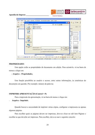 Apostila do Impress ________________________




PROPRIEDADES
       Esta opção exibe as propriedades do documento em edição. Para acioná-lo, vá na barra de
menus e clique em:
    - Arquivo – Propriedades.


       Esta função possibilita ao usuário o acesso, entre outras informações, às estatísticas do
documento em questão. Por exemplo: número de palavras




IMPRIMIR APRESENTAÇÃO (Control + P)
       Para a impressão da apresentação, vá na barra de menus e clique em:
−   Arquivo - Imprimir.


       Quando houver a necessidade de imprimir várias cópias, configurar a impressora ou apenas
algumas páginas.
       Para escolher quais as páginas devem ser impressas, deve-se clicar no sub item Páginas e
escolher as que deverão ser impressas. Para escolher, deve-se usar o seguinte conceito:



                                                 24
 