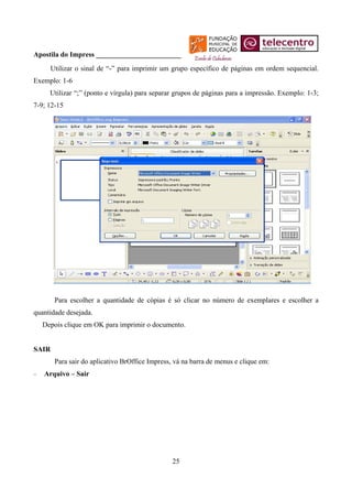 Apostila do Impress ________________________
      Utilizar o sinal de “-” para imprimir um grupo específico de páginas em ordem sequencial.
Exemplo: 1-6
      Utilizar “;” (ponto e vírgula) para separar grupos de páginas para a impressão. Exemplo: 1-3;
7-9; 12-15




       Para escolher a quantidade de cópias é só clicar no número de exemplares e escolher a
quantidade desejada.
    Depois clique em OK para imprimir o documento.


SAIR
       Para sair do aplicativo BrOffice Impress, vá na barra de menus e clique em:
−   Arquivo – Sair




                                                25
 