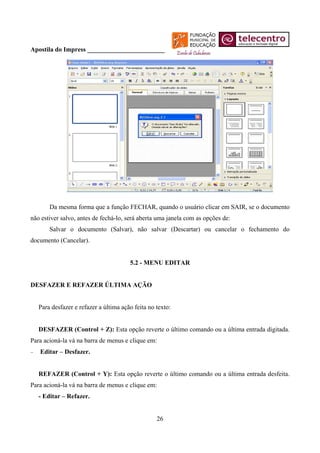 Apostila do Impress ________________________




        Da mesma forma que a função FECHAR, quando o usuário clicar em SAIR, se o documento
não estiver salvo, antes de fechá-lo, será aberta uma janela com as opções de:
        Salvar o documento (Salvar), não salvar (Descartar) ou cancelar o fechamento do
documento (Cancelar).


                                        5.2 - MENU EDITAR


DESFAZER E REFAZER ÚLTIMA AÇÃO


    Para desfazer e refazer a última ação feita no texto:


    DESFAZER (Control + Z): Esta opção reverte o último comando ou a última entrada digitada.
Para acioná-la vá na barra de menus e clique em:
−   Editar – Desfazer.


    REFAZER (Control + Y): Esta opção reverte o último comando ou a última entrada desfeita.
Para acioná-la vá na barra de menus e clique em:
    - Editar – Refazer.


                                                   26
 