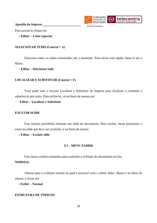 Apostila do Impress ________________________
Para acioná-lo clique em:
    - Editar – Colar especial.


SELECIONAR TUDO (Control + A)


        Seleciona todos os slides construídos até o momento. Para ativar esta opção, basta ir até o
Menu:
    - Editar – Selecionar tudo


LOCALIZAR E SUBSTITUIR (Control + F)


        Você pode usar o recurso Localizar e Substituir do Impress para localizar o conteúdo e
substituí-lo por outro. Para utilizá-lo, vá na barra de menus em:
−   Editar – Localizar e Substituir


EXCLUIR SLIDE


        Este recurso possibilita eliminar um slide do documento. Para excluir, basta posicionar o
curso no slide que deve ser excluído, ir na barra de menus:
    - Editar – Excluir slide


                                       5.3 – MENU EXIBIR


        Este menu contém comandos para controlar a exibição do documento na tela.
NORMAL


        Alterna para a exibição normal na qual é possível criar e editar slides. Basta ir na barra de
menus, e clicar em:
    - Exibir – Normal


ESTRUTURA DE TÓPICOS


                                                  28
 