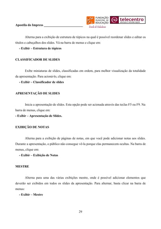 Apostila do Impress ________________________


         Alterna para a exibição de estrutura de tópicos na qual é possível reordenar slides e editar os
títulos e cabeçalhos dos slides. Vá na barra de menus e clique em:
  - Exibir – Estrutura de tópicos


CLASSIFICADOR DE SLIDES


         Exibe miniaturas de slides, classificadas em ordem, para melhor visualização da totalidade
da apresentação. Para acioná-lo, clique em:
  - Exibir – Classificador de slides


APRESENTAÇÃO DE SLIDES


         Inicia a apresentação de slides. Esta opção pode ser acionada através das teclas F5 ou F9. Na
barra de menus, clique em:
- Exibir – Apresentação de Slides.


EXIBIÇÃO DE NOTAS


         Alterna para a exibição de páginas de notas, em que você pode adicionar notas aos slides.
Durante a apresentação, o público não consegue vê-la porque elas permanecem ocultas. Na barra de
menus, clique em:
  - Exibir – Exibição de Notas


MESTRE


         Alterna para uma das várias exibições mestre, onde é possível adicionar elementos que
deverão ser exibidos em todos os slides da apresentação. Para alternar, basta clicar na barra de
menus:
  - Exibir – Mestre




                                                   29
 