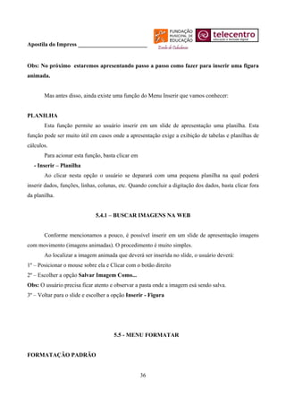 Apostila do Impress ________________________


Obs: No próximo estaremos apresentando passo a passo como fazer para inserir uma figura
animada.


       Mas antes disso, ainda existe uma função do Menu Inserir que vamos conhecer:


PLANILHA
       Esta função permite ao usuário inserir em um slide de apresentação uma planilha. Esta
função pode ser muito útil em casos onde a apresentação exige a exibição de tabelas e planilhas de
cálculos.
       Para acionar esta função, basta clicar em
   - Inserir – Planilha
       Ao clicar nesta opção o usuário se deparará com uma pequena planilha na qual poderá
inserir dados, funções, linhas, colunas, etc. Quando concluir a digitação dos dados, basta clicar fora
da planilha.


                              5.4.1 – BUSCAR IMAGENS NA WEB


       Conforme mencionamos a pouco, é possível inserir em um slide de apresentação imagens
com movimento (imagens animadas). O procedimento é muito simples.
       Ao localizar a imagem animada que deverá ser inserida no slide, o usuário deverá:
1º – Posicionar o mouse sobre ela e Clicar com o botão direito
2º – Escolher a opção Salvar Imagem Como...
Obs: O usuário precisa ficar atento e observar a pasta onde a imagem esá sendo salva.
3º – Voltar para o slide e escolher a opção Inserir - Figura




                                      5.5 - MENU FORMATAR


FORMATAÇÃO PADRÃO


                                                   36
 