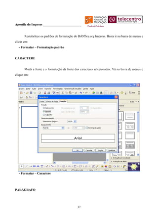 Apostila do Impress ________________________


       Restabelece os padrões de formatação do BrOffice.org Impress. Basta ir na barra de menus e
clicar em:
  - Formatar – Formatação padrão


CARACTERE


       Muda a fonte e a formatação da fonte dos caracteres selecionados. Vá na barra de menus e
clique em:




  - Formatar – Caractere




PARÁGRAFO




                                               37
 