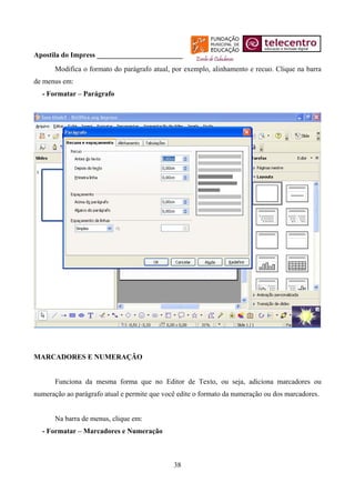 Apostila do Impress ________________________
       Modifica o formato do parágrafo atual, por exemplo, alinhamento e recuo. Clique na barra
de menus em:
  - Formatar – Parágrafo




MARCADORES E NUMERAÇÃO


       Funciona da mesma forma que no Editor de Texto, ou seja, adiciona marcadores ou
numeração ao parágrafo atual e permite que você edite o formato da numeração ou dos marcadores.


       Na barra de menus, clique em:
  - Formatar – Marcadores e Numeração



                                              38
 