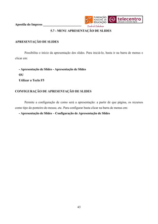 Apostila do Impress ________________________
                           5.7 - MENU APRESENTAÇÃO DE SLIDES


APRESENTAÇÃO DE SLIDES


       Possibilita o início da apresentação dos slides. Para iniciá-lo, basta ir na barra de menus e
clicar em:


  - Apresentação de Slides - Apresentação de Slides
  OU
  Utilizar a Tecla F5


CONFIGURAÇÃO DE APRESENTAÇÃO DE SLIDES


       Permite a configuração de como será a apresentação: a partir de que página, os recursos
como tipo do ponteiro do mouse, etc. Para configurar basta clicar na barra de menus em:
  - Apresentação de Slides – Configuração de Apresentação de Slides




                                                43
 