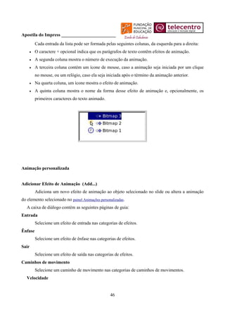Apostila do Impress ________________________
         Cada entrada da lista pode ser formada pelas seguintes colunas, da esquerda para a direita:
    •    O caractere + opcional indica que os parágrafos de texto contêm efeitos de animação.
    •    A segunda coluna mostra o número de execução da animação.
    •    A terceira coluna contém um ícone de mouse, caso a animação seja iniciada por um clique
         no mouse, ou um relógio, caso ela seja iniciada após o término da animação anterior.
    •    Na quarta coluna, um ícone mostra o efeito de animação.
    •    A quinta coluna mostra o nome da forma desse efeito de animação e, opcionalmente, os
         primeiros caracteres do texto animado.




Animação personalizada


Adicionar Efeito de Animação (Add...)
         Adiciona um novo efeito de animação ao objeto selecionado no slide ou altera a animação
do elemento selecionado no painel Animações personalizadas.
   A caixa de diálogo contém as seguintes páginas de guia:
Entrada
         Selecione um efeito de entrada nas categorias de efeitos.
Ênfase
         Selecione um efeito de ênfase nas categorias de efeitos.
Sair
         Selecione um efeito de saída nas categorias de efeitos.
Caminhos de movimento
         Selecione um caminho de movimento nas categorias de caminhos de movimentos.
   Velocidade


                                                   46
 