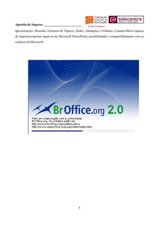 Apostila do Impress ________________________
apresentações: Desenho, Estrutura de Tópicos, Slides, Anotações e Folhetos. Contém filtros capazes
de importar/exportar arquivos do Microsoft PowerPoint, possibilitando o compartilhamento com os
usuários da Microsoft.




                                                5
 