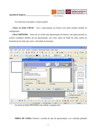 Apostila do Impress ________________________


       Ao selecionar esta opção o usuário poderá:


  . Clicar no botão CRIAR – Cria a apresentação em branco sem pedir nenhum detalhe de
configuração.
  . Clicar PRÓXIMO – Antes de ser criada uma apresentação em branco, esta opção permite ao
usuário configurar detalhes de sua apresentação, tais como: plano de fundo do slide, modos de
transição de um slide para outro, velocidade da transição.




       Ao clicar no botão PRÓXIMO será exibida a seguinte tela:




       MÍDIA DE SAÍDA: Permite a escolha do tipo de apresentação a ser realizada podendo


                                                  7
 