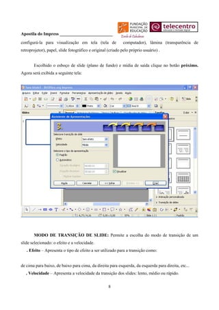 Apostila do Impress ________________________
configurá-la para visualização em tela (tela de              computador), lâmina (transparência de
retroprojetor), papel, slide fotográfico e original (criado pelo próprio usuário) .


       Escolhido o esboço de slide (plano de fundo) e mídia de saída clique no botão próximo.
Agora será exibida a seguinte tela:




       MODO DE TRANSIÇÃO DE SLIDE: Permite a escolha do modo de transição de um
slide selecionado: o efeito e a velocidade.
   . Efeito – Apresenta o tipo de efeito a ser utilizado para a transição como:


de cima para baixo, de baixo para cima, da direita para esquerda, da esquerda para direita, etc...
   . Velocidade – Apresenta a velocidade da transição dos slides: lento, médio ou rápido.


                                                    8
 