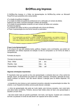 BrOffice.org Impress
O BrOffice.Org Impress é o Editor de Apresentações do BrOffice.Org similar ao Microsoft
PowerPoint que possibilita entre outras tarefas:
✔ a criação de gráficos (imagens);
✔ a criação de slides de aparência profissional com a atribuição um número de efeitos
dinâmicos aos slides, incluindo animação e efeitos de transição.
✔ A criação de apresentações contendo um sem número de slides com variados
formatos de páginas;
✔ a exibição dos slides na tela ou sua publicação sob a forma de folhetos;
✔ Fazer a apresentação de uma forma manual ou automática
O que é uma Apresentação?
É um arquivo em que são exibidos textos, gráficos, imagens, sons e animações, que podem ser
combinados com efeitos especiais de exibição na tela do computador ou em forma de slides e
transparências.
Formatos de arquivo:
Formato do documento Extensão do arquivo
Texto - Writer odt - doc
Planilha - Calc Ods - xls
Apresentação – Impress Odp - ppt
Algumas orientações importantes:
É importante notar que quando se faz uma apresentação o conteúdo deve ser o foco central de
atenção. Assim, as ferramentas que podem ser usadas, (exemplo: animações, aplicação de sons),
devem enfatizar os tópicos, mas não devem desviar a atenção para os efeitos especiais. Por
exemplo:
- a inserção de uma música ou som ocasional concentra a atenção na apresentação de slides. No
entanto, o uso freqüente de efeitos sonoros pode desviar a atenção.
- o ritmo da apresentação não pode ser muito rápido, pois torna-se cansativo, nem muito lento
pois deixa todos sonolentos. Portanto, deve-se fazer testes antes de fazer uma apresentação e
escolher um bom ritmo.
- não deve existir nada em grande quantidade: nem texto, nem figuras. Cuidado com o tamanho
da fonte: as pessoas no fundo da sala devem ser capazes de ler todos os slides.
2
BrOffice.Org Impress
É um gerenciador que permite a criação e exibição de apresentações, cujo objetivo é informar
sobre um determinado tema, serviço ou produto, possibilitando utilizar arquivos de imagens,
sons, textos e vídeos, os quais podem ser animados de diferentes maneiras.
 