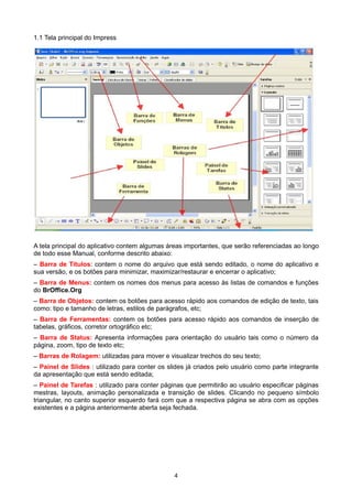 1.1 Tela principal do Impress
A tela principal do aplicativo contem algumas áreas importantes, que serão referenciadas ao longo
de todo esse Manual, conforme descrito abaixo:
– Barra de Títulos: contem o nome do arquivo que está sendo editado, o nome do aplicativo e
sua versão, e os botões para minimizar, maximizar/restaurar e encerrar o aplicativo;
– Barra de Menus: contem os nomes dos menus para acesso às listas de comandos e funções
do BrOffice.Org
– Barra de Objetos: contem os botões para acesso rápido aos comandos de edição de texto, tais
como: tipo e tamanho de letras, estilos de parágrafos, etc;
– Barra de Ferramentas: contem os botões para acesso rápido aos comandos de inserção de
tabelas, gráficos, corretor ortográfico etc;
– Barra de Status: Apresenta informações para orientação do usuário tais como o número da
página, zoom, tipo de texto etc;
– Barras de Rolagem: utilizadas para mover e visualizar trechos do seu texto;
– Painel de Slides : utilizado para conter os slides já criados pelo usuário como parte integrante
da apresentação que está sendo editada;
– Painel de Tarefas : utilizado para conter páginas que permitirão ao usuário especificar páginas
mestras, layouts, animação personalizada e transição de slides. Clicando no pequeno símbolo
triangular, no canto superior esquerdo fará com que a respectiva página se abra com as opções
existentes e a página anteriormente aberta seja fechada.
4
 