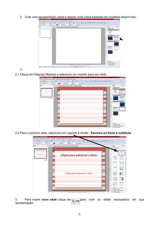 2. Criar uma apresentação vazia e depois você criará baseada em modelos disponíveis;
3.
2.1 Clique em Páginas Mestres e selecione um modelo para seu slide:
2.2 Para o próximo slide, selecione em Layouts à direita: Escreva um título e subtítulo.
3. Para inserir novo slide clique em para criar os slides necessários em sua
apresentação;
5
 