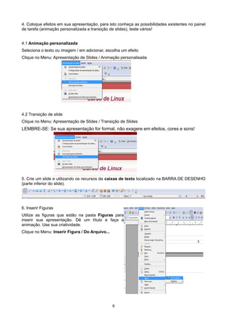 4. Coloque efeitos em sua apresentação, para isto conheça as possibilidades existentes no painel
de tarefa (animação personalizada e transição de slides), teste vários!
4.1 Animação personalizada
Seleciona o texto ou imagem / em adicionar, escolha um efeito
Clique no Menu: Apresentação de Slides / Animação personalisada
4.2 Transição de slide
Clique no Menu: Apresentação de Slides / Transição de Slides
LEMBRE-SE: Se sua apresentação for formal, não exagere em efeitos, cores e sons!
5. Crie um slide e utilizando os recursos da caixas de texto localizado na BARRA DE DESENHO
(parte inferior do slide).
6. Inserir Figuras
Utilize as figuras que estão na pasta Figuras para
inserir sua apresentação. Dê um título e faça a
animação. Use sua criatividade.
Clique no Menu: Inserir Figura / Do Arquivo...
6
 