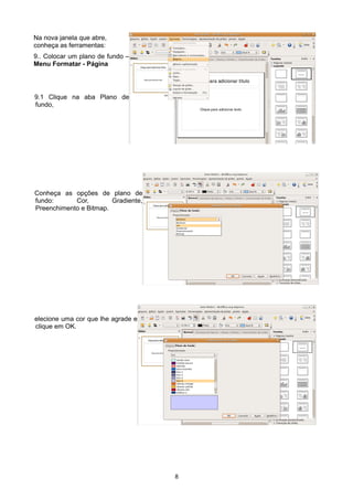 Na nova janela que abre,
conheça as ferramentas:
9.. Colocar um plano de fundo –
Menu Formatar - Página
9.1 Clique na aba Plano de
fundo,
Conheça as opções de plano de
fundo: Cor, Gradiente,
Preenchimento e Bitmap.
elecione uma cor que lhe agrade e
clique em OK.
8
 