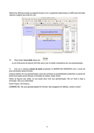 Determine SIM para todas as páginas ficarem com o gradiente selecionado ou NÃO para formatar
apenas a página que está em uso;
10. Para inserir novo slide clique em
ou em Estruturas de tópicos dê Enter para criar os slides necessários em sua apresentação;
11. Crie um e coloque caixas de texto localizado na BARRA DE DESENHO com o nome de
suas atividades desenvolvidas;
Coloque efeitos em sua apresentação, para isto conheça as possibilidades existentes no painel de
tarefa (animação personalizada e transição de slides), teste vários!
Utilize as figuras que estão na sua pasta para criar sua apresentação. Dê um título e faça a
animação. Use sua criatividade.
Inserir Figura / Do Arquivo...
LEMBRE-SE: Se sua apresentação for formal, não exagere em efeitos, cores e sons!
9
 