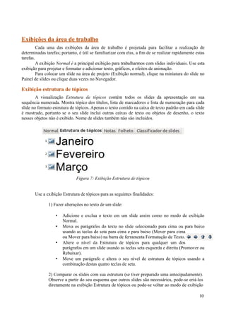 Exibições da área de trabalho
Cada uma das exibições da área de trabalho é projetada para facilitar a realização de
determinadas tarefas; portanto, é útil se familiarizar com elas, a fim de se realizar rapidamente estas
tarefas.
A exibição Normal é a principal exibição para trabalharmos com slides individuais. Use esta
exibição para projetar e formatar e adicionar texto, gráficos, e efeitos de animação.
Para colocar um slide na área de projeto (Exibição normal), clique na miniatura do slide no
Painel de slides ou clique duas vezes no Navegador.
Exibição estrutura de tópicos
A visualização Estrutura de tópicos contém todos os slides da apresentação em sua
sequência numerada. Mostra tópico dos títulos, lista de marcadores e lista de numeração para cada
slide no formato estrutura de tópicos. Apenas o texto contido na caixa de texto padrão em cada slide
é mostrado, portanto se o seu slide inclui outras caixas de texto ou objetos de desenho, o texto
nesses objetos não é exibido. Nome de slides também não são incluídos.
Use a exibição Estrutura de tópicos para as seguintes finalidades:
1) Fazer alterações no texto de um slide:
• Adicione e exclua o texto em um slide assim como no modo de exibição
Normal.
• Mova os parágrafos do texto no slide selecionado para cima ou para baixo
usando as teclas de seta para cima e para baixo (Mover para cima
ou Mover para baixo) na barra de ferramenta Formatação de Texto.
• Altere o nível da Estrutura de tópicos para qualquer um dos
parágrafos em um slide usando as teclas seta esquerda e direita (Promover ou
Rebaixar).
• Move um parágrafo e altera o seu nível de estrutura de tópicos usando a
combinação destas quatro teclas de seta.
2) Comparar os slides com sua estrutura (se tiver preparado uma antecipadamente).
Observe a partir do seu esquema que outros slides são necessários, pode-se criá-los
diretamente na exibição Estrutura de tópicos ou pode-se voltar ao modo de exibição
10
Figura 7: Exibição Estrutura de tópicos
 