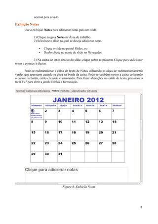 normal para criá-lo.
Exibição Notas
Use a exibição Notas para adicionar notas para um slide.
1) Clique na guia Notas na Área de trabalho.
2) Selecione o slide ao qual se deseja adicionar notas.
• Clique o slide no painel Slides, ou
• Duplo clique no nome do slide no Navegador.
3) Na caixa de texto abaixo do slide, clique sobre as palavras Clique para adicionar
notas e comece a digitar.
Pode-se redimensionar a caixa de texto de Notas utilizando as alças de redimensionamento
verdes que aparecem quando se clica na borda da caixa. Pode-se também mover a caixa colocando
o cursor na borda, então clicando e arrastando. Para fazer alterações no estilo de texto, pressione a
tecla F11 para abrir a janela Estilos e formatação.
11
Figura 8: Exibição Notas
 
