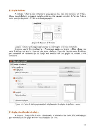 Exibição Folheto
A exibição Folheto é para configurar o layout de seu slide para uma impressão em folheto.
Clique na guia Folheto na Área de trabalho, então escolha Layouts no painel de Tarefas. Pode-se
então optar por imprimir 1,2,3,4,6 ou 9 slides por página
Use esta exibição também para personalizar as informações impressas no folheto.
Selecione a partir do menu Inserir → Número da pagina ou Inserir → Data e hora e na
caixa de diálogo que abre, e clique na guia Notas e Folheto (Figura 9). Use esta caixa de diálogo
para selecionar os elementos que se deseja para aparecer em cada página do folheto e seus
conteúdos.
Exibição classificador de slides
A exibição Classificador de slides contém todas as miniaturas dos slides. Use esta exibição
para trabalhar com um grupo de slides ou com apenas um slide.
12
Figura 9: Layouts de Folheto
Figura 10: Caixa de diálogo para definir a informação da página de folhetos e notas
 