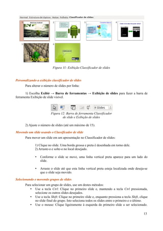 Personalizando a exibição classificador de slides
Para alterar o número de slides por linha:
1) Escolha Exibir → Barra de ferramentas → Exibição de slides para fazer a barra de
ferramenta Exibição de slide visível.
2) Ajuste o número de slides (até um máximo de 15).
Movendo um slide usando o Classificador de slide
Para mover um slide em um apresentação no Classificador de slides:
1) Clique no slide. Uma borda grossa e preta é desenhada em torno dele.
2) Arraste-o e solte-o no local desejado.
• Conforme o slide se move, uma linha vertical preta aparece para um lado do
slide.
• Arraste o slide até que esta linha vertical preta esteja localizada onde deseja-se
que o slide seja movido.
Selecionando e movendo grupos de slides
Para selecionar um grupo de slides, use um destes métodos:
• Use a tecla Ctrl: Clique no primeiro slide e, mantendo a tecla Ctrl pressionada,
selecione os outros slides desejados.
• Use a tecla Shift: Clique no primeiro slide e, enquanto pressiona a tecla Shift, clique
no slide final do grupo. Isto seleciona todos os slides entre o primeiro e o último.
• Use o mouse: Clique ligeiramente à esquerda do primeiro slide a ser selecionado.
13
Figura 11: Exibição Classificador de slides
Figura 12: Barra de ferramenta Classificador
de slide e Exibição de slides
 