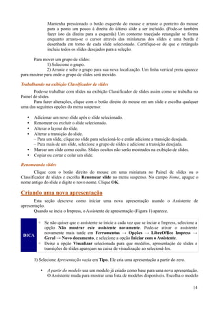Mantenha pressionado o botão esquerdo do mouse e arraste o ponteiro do mouse
para o ponto um pouco à direita do último slide a ser incluído. (Pode-se também
fazer isto da direita para a esquerda) Um contorno tracejado retangular se forma
enquanto arrasta-se o cursor através das miniaturas dos slides e uma borda é
desenhada em torno de cada slide selecionado. Certifique-se de que o retângulo
incluiu todos os slides desejados para a seleção.
Para mover um grupo de slides:
1) Selecione o grupo.
2) Arraste e solte o grupo para sua nova localização. Um linha vertical preta aparece
para mostrar para onde o grupo de slides será movido.
Trabalhando na exibição Classificador de slides
Pode-se trabalhar com slides na exibição Classificador de slides assim como se trabalha no
Painel de slides.
Para fazer alterações, clique com o botão direito do mouse em um slide e escolha qualquer
uma das seguintes opções do menu suspenso:
• Adicionar um novo slide após o slide selecionado.
• Renomear ou excluir o slide selecionado.
• Alterar o layout do slide.
• Alterar a transição do slide.
– Para um slide, clique no slide para selecioná-lo e então adicione a transição desejada.
– Para mais de um slide, selecione o grupo de slides e adicione a transição desejada.
• Marcar um slide como oculto. Slides ocultos não serão mostrados na exibição de slides.
• Copiar ou cortar e colar um slide.
Renomeando slides
Clique com o botão direito do mouse em uma miniatura no Painel de slides ou o
Classificador de slides e escolha Renomear slide no menu suspenso. No campo Nome, apague o
nome antigo do slide e digite o novo nome. Clique OK.
Criando uma nova apresentação
Esta seção descreve como iniciar uma nova apresentação usando o Assistente de
apresentação.
Quando se incia o Impress, o Assistente de apresentação (Figura 1) aparece.
DICA
◦ Se não quiser que o assistente se inicie a cada vez que se inciar o Impress, selecione a
opção Não mostrar este assistente novamente. Pode-se ativar o assistente
novamente mais tarde em Ferramentas → Opções → LibreOffice Impress →
Geral → Novo documento, e selecione a opção Iniciar com o Assistente.
◦ Deixe a opção Visualizar selecionada para que modelos, apresentação de slides e
transições de slides apareçam na caixa de visualização ao selecioná-los.
1) Selecione Apresentação vazia em Tipo. Ele cria uma apresentação a partir do zero.
• A partir do modelo usa um modelo já criado como base para uma nova apresentação.
O Assistente muda para mostrar uma lista de modelos disponíveis. Escolha o modelo
14
 