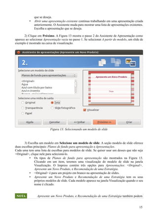 que se deseja.
• Abrir uma apresentação existente continua trabalhando em uma apresentação criada
anteriormente. O Assistente muda para mostrar uma lista de apresentações existentes.
Escolha a apresentação que se deseja.
2) Clique em Próximo. A Figura 13 mostra o passo 2 do Assistente de Apresentação como
aparece ao selecionar Apresentação vazia no passo 1. Se selecionar A partir do modelo, um slide de
exemplo é mostrado na caixa de visualização.
3) Escolha um modelo em Selecione um modelo de slide. A seção modelo de slide oferece
duas escolhas principais: Planos de fundo para apresentação e Apresentações.
Cada uma tem uma lista de escolhas para modelos de slide. Se quiser usar um desses que não seja
<Original>, clique nele para selecioná-lo.
• Os tipos de Planos de fundo para apresentação são mostrados na Figura 13.
Clicando em um item, teremos uma visualização do modelo de slide na janela
Visualização. O Impress contém três opções para Apresentações: <Original>,
Apresente um Novo Produto, e Recomendação de uma Estratégia.
• <Original> é para um projeto em branco na apresentação de slides.
• Apresente um Novo Produto e Recomendação de uma Estratégia tem os seus
próprios modelos de slide. Cada modelo aparece na janela Visualização quando o seu
nome é clicado.
NOTA Apresente um Novo Produto, e Recomendação de uma Estratégia também podem
15
Figura 13: Selecionando um modelo de slide
 