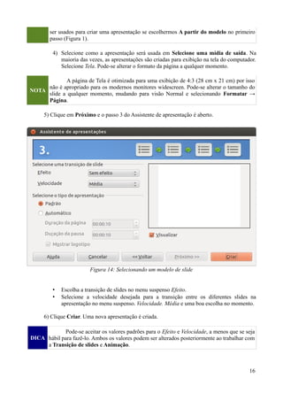ser usados para criar uma apresentação se escolhermos A partir do modelo no primeiro
passo (Figura 1).
4) Selecione como a apresentação será usada em Selecione uma mídia de saída. Na
maioria das vezes, as apresentações são criadas para exibição na tela do computador.
Selecione Tela. Pode-se alterar o formato da página a qualquer momento.
NOTA
A página de Tela é otimizada para uma exibição de 4:3 (28 cm x 21 cm) por isso
não é apropriado para os modernos monitores widescreen. Pode-se alterar o tamanho do
slide a qualquer momento, mudando para visão Normal e selecionando Formatar →
Página.
5) Clique em Próximo e o passo 3 do Assistente de apresentação é aberto.
• Escolha a transição de slides no menu suspenso Efeito.
• Selecione a velocidade desejada para a transição entre os diferentes slides na
apresentação no menu suspenso. Velocidade. Média e uma boa escolha no momento.
6) Clique Criar. Uma nova apresentação é criada.
DICA
Pode-se aceitar os valores padrões para o Efeito e Velocidade, a menos que se seja
hábil para fazê-lo. Ambos os valores podem ser alterados posteriormente ao trabalhar com
a Transição de slides e Animação.
16
Figura 14: Selecionando um modelo de slide
 