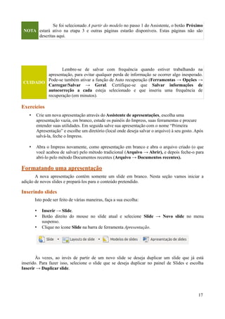 NOTA
Se foi selecionado A partir do modelo no passo 1 do Assistente, o botão Próximo
estará ativo na etapa 3 e outras páginas estarão disponíveis. Estas páginas não são
descritas aqui.
CUIDADO
Lembre-se de salvar com frequência quando estiver trabalhando na
apresentação, para evitar qualquer perda de informação se ocorrer algo inesperado.
Pode-se também ativar a função de Auto recuperação (Ferramentas → Opções →
Carregar/Salvar → Geral. Certifique-se que Salvar informações de
autocorreção a cada esteja selecionado e que inseriu uma frequência de
recuperação (em minutos).
Exercícios
• Crie um nova apresentação através do Assistente de apresentações, escolha uma
apresentação vazia, em branco, estude os painéis do Impress, suas ferramentas e procure
entender suas utilidades. Em seguida salve sua apresentação com o nome “Primeira
Apresentação” e escolhe um diretório (local onde deseja salvar o arquivo) à seu gosto. Após
salvá-la, feche o Impress.
• Abra o Impress novamente, como apresentação em branco e abra o arquivo criado (o que
você acabou de salvar) pelo método tradicional (Arquivo → Abrir), e depois feche-o para
abri-lo pelo método Documentos recentes (Arquivo → Documentos recentes).
Formatando uma apresentação
A nova apresentação contém somente um slide em branco. Nesta seção vamos iniciar a
adição de novos slides e prepará-los para o conteúdo pretendido.
Inserindo slides
Isto pode ser feito de várias maneiras, faça a sua escolha:
• Inserir → Slide.
• Botão direito do mouse no slide atual e selecione Slide → Novo slide no menu
suspenso.
• Clique no ícone Slide na barra de ferramenta Apresentação.
Às vezes, ao invés de partir de um novo slide se deseja duplicar um slide que já está
inserido. Para fazer isso, selecione o slide que se deseja duplicar no painel de Slides e escolha
Inserir → Duplicar slide.
17
 