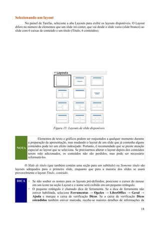 Selecionando um layout
No painel de Tarefas, selecione a aba Layouts para exibir os layouts disponíveis. O Layout
difere no número de elementos que um slide irá conter, que vai desde o slide vazio (slide branco) ao
slide com 6 caixas de conteúdo e um título (Título, 6 conteúdos).
NOTA
Elementos de texto e gráficos podem ser reajustados a qualquer momento durante
a preparação da apresentação, mas mudando o layout de um slide que já contenha alguns
conteúdos pode ter um efeito indesejado. Portanto, é recomendado que se preste atenção
especial ao layout que se seleciona. Se precisarmos alterar o layout depois dos conteúdos
terem sido adicionados, os conteúdos não são perdidos, mas pode ser necessário
reformatá-los.
O Slide de título (que também contém uma seção para um subtítulo) ou Somente título são
layouts adequados para o primeiro slide, enquanto que para a maioria dos slides se usará
provavelmente o layout Título, conteúdo.
DICA ◦ Se não souber os nomes para os layouts pré-definidos, posicione o cursor do mouse
em um ícone na seção Layout e o nome será exibido em um pequeno retângulo.
◦ O pequeno retângulo é chamado dica de ferramenta. Se a dica de ferramenta não
estiver habilitada, selecione Ferramentas → Opções → LibreOffice → Geral →
Ajuda e marque a caixa de verificação Dicas. Se a caixa de verificação Dicas
estendidas também estiver marcada, recebe-se maiores detalhes de informações da
18
Figura 15: Layouts de slide disponíveis
 