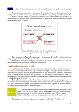 dicas de ferramenta, mas os nomes da dicas de ferramenta em si não serão fornecidas.
Vários layouts contém uma ou mais caixas de conteúdo. Cada uma dessas caixas pode ser
configurada para conter um dos seguintes elementos: Texto, Filme, Imagem, Gráfico ou Tabela.
Pode-se escolher o tipo de conteúdo clicando no ícone correspondente que é exibido no
meio da caixa de conteúdo, como mostrado na Figura 16. Para texto, basta clicar no local indicado
na caixa para se obter o cursor.
Para selecionar ou alterar o layout, coloque o slide na Área de trabalho e selecione o layout
desejado da gaveta de layout no Painel de tarefas.
Se tivermos selecionado um layout com uma ou mais caixas de conteúdo, este é um bom
momento para decidir qual tipo de conteúdo se deseja inserir.
Modificando os elementos de slide
Atualmente cada slide irá conter os elementos que estão presentes no slide mestre que se
está usando, como imagens de fundo, logos, cabeçalho, rodapé, e assim por diante. No entanto, é
improvável que o layout pré-definido irá atender todas as suas necessidades. Embora o Impress não
tenha a funcionalidade para criar novos layouts, ele nos permite redimensionar e mover os
elementos do layout. Também é possível adicionar elementos de slides sem ser limitado ao tamanho
e posição das caixas de layout.
Para redimensionar uma caixa de conteúdo, clique sobre o quadro externo para que as 8
alças de redimensionamento sejam mostradas. Para movê-la coloque o cursor do mouse no quadro
para que o cursor mude de forma. Pode-se agora clicar com o botão esquerdo do mouse e arrastar a
caixa de conteúdos para uma nova posição no slide.
CUIDADO
Alterações a qualquer um dos layouts pré-definidos podem também ser feitas
usando Exibir → Normal, que é o padrão. A tentativa de fazer isto, modificando um
slide mestre, apesar de possível, pode gerar resultados imprevisíveis e requer
cuidados extras, bem como uma certa quantidade de tentativas de acertos e erros.
Nesta etapa pode-se também querer remover quadros indesejados. Para fazer isto:
19
Figura 16: Selecionando o tipo de conteúdo desejado
para uma caixa de conteúdo
 