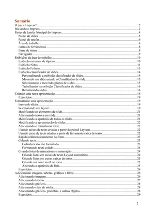 Sumário
O que é Impress?..................................................................................................................................2
Iniciando o Impress..............................................................................................................................2
Partes da Janela Principal do Impress..................................................................................................4
Painel de slides ................................................................................................................................5
Painel de tarefas...............................................................................................................................6
Área de trabalho ..............................................................................................................................6
Barras de ferramentas .....................................................................................................................8
Barra de status .................................................................................................................................8
Navegador........................................................................................................................................9
Exibições da área de trabalho.............................................................................................................10
Exibição estrutura de tópicos.........................................................................................................10
Exibição Notas...............................................................................................................................11
Exibição Folheto............................................................................................................................13
Exibição classificador de slides.....................................................................................................14
Personalizando a exibição classificador de slides.....................................................................15
Movendo um slide usando o Classificador de slide..................................................................15
Selecionando e movendo grupos de slides................................................................................15
Trabalhando na exibição Classificador de slides......................................................................16
Renomeando slides...................................................................................................................16
Criando uma nova apresentação.........................................................................................................16
Exercícios.......................................................................................................................................19
Formatando uma apresentação...........................................................................................................19
Inserindo slides..............................................................................................................................19
Selecionando um layout.................................................................................................................19
Modificando os elementos de slide................................................................................................21
Adicionando texto a um slide........................................................................................................21
Modificando a aparência de todos os slides...................................................................................21
Modificando a apresentação de slides...........................................................................................22
Adicionando e formatando texto....................................................................................................22
Usando caixas de texto criadas a partir do painel Layouts............................................................22
Usando caixa de texto criadas a partir da ferramenta caixa de texto.............................................22
Rápido redimensionamento da fonte.............................................................................................23
Colando texto.................................................................................................................................23
Colando texto não formatado....................................................................................................23
Formatando texto colado...........................................................................................................24
Criando listas de marcadores e numeração....................................................................................24
Criando listas em caixas de texto Layout automático...............................................................24
Criando listas em outras caixas de texto...................................................................................25
Criando um novo nível de texto................................................................................................25
Alterando a aparência da lista...................................................................................................25
Exercícios.......................................................................................................................................26
Adicionando imagens, tabelas, gráficos e filme.................................................................................26
Adicionando imagens....................................................................................................................26
Adicionando tabelas.......................................................................................................................27
Adicionando gráficos.....................................................................................................................28
Adicionando clips de mídia...........................................................................................................28
Adicionando gráficos, planilhas, e outros objetos.........................................................................28
Exercícios.......................................................................................................................................29
2
 