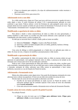 • Clique no elemento para realçá-lo. (As alças de redimensionamento verdes mostram o
que é realçado).
• Pressione a tecla Delete para removê-lo.
Adicionando texto a um slide
Se o slide contém texto, clique em Clique aqui para adicionar um texto no quadro de texto e
então digite o texto. O estilo Estrutura de esboço 1:10 é automaticamente aplicado ao texto
conforme o que insere. Pode-se alterar o nível da Estrutura de cada parágrafo assim como sua
posição dentro do texto usando os botões de seta na barra de ferramenta Formatação de texto. Veja
“Adicionando e formatando texto” na pagina 20 para maiores informações.
Modificando a aparência de todos os slides
Para alterar o fundo e outras características de todos os slides em uma apresentação, é
melhor modificar o slide mestre ou escolher um slide mestre diferente como explicado na seção
Trabalhando com slide mestre e estilos na página 28.
Se tudo que se necessita fazer é alterar o fundo, pode-se tomar um atalho:
1) Selecione Formatar → Página e vá para a aba Plano de fundo.
2) Selecione o plano de fundo desejado entre cor sólida, gradiente, hachura e bitmap.
3) Clique OK para aplicá-lo.
Uma caixa de diálogo se abrirá perguntando se o fundo deve ser aplicado para todos os
slides. Se clicar em sim, o Impress irá modificar automaticamente o slide mestre.
Modificando a apresentação de slides
Por padrão a apresentação de slides irá mostrar todos os slides na mesma ordem em que
aparecem na apresentação, sem qualquer transição entre os slides, e precisa-se do teclado ou da
interação com o mouse para mover de um slide para o próximo.
Pode-se usar o menu apresentação de slides para alterar a ordem dos slides, escolher quais
serão mostrados, automaticamente mover de um slide para outro e outras configurações. Para alterar
a transição, animação de slides, adicionar uma trilha sonora na apresentação e fazer outras
melhorias, necessita-se o uso de funções do Painel de tarefas.
Adicionando e formatando texto
Muitos dos slides podem conter algum texto. Esta seção lhe dá algumas orientações de como
adicionar texto e alterar sua aparência. O texto em um slide está contido em caixas de texto.
Há dois tipos de caixas de texto que pode-se adicionar a um slide:
• Escolha de um layout pré-definido na seção Layouts no Painel de tarefas e não
selecionar qualquer tipo de conteúdo especial. Estas caixas de texto são chamadas
texto Layout automático .
• Criar uma caixa de texto usando a ferramenta texto na barra de ferramenta Desenho.
Usando caixas de texto criadas a partir do painel Layouts
Na exibição Normal:
1) Clique na caixa de texto que se lê Clique para adicionar texto, Clique para
adicionar o título, ou uma notação similar.
20
 