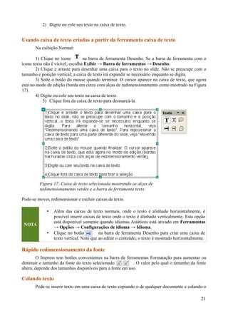 2) Digite ou cole seu texto na caixa de texto.
Usando caixa de texto criadas a partir da ferramenta caixa de texto
Na exibição Normal:
1) Clique no ícone na barra de ferramenta Desenho. Se a barra de ferramenta com o
ícone texto não é visível, escolha Exibir → Barra de ferramentas → Desenho.
2) Clique e arraste para desenhar uma caixa para o texto no slide. Não se preocupe com o
tamanho e posição vertical; a caixa de texto irá expandir se necessário enquanto se digita.
3) Solte o botão do mouse quando terminar. O cursor aparece na caixa de texto, que agora
está no modo de edição (borda em cinza com alças de redimensionamento como mostrado na Figura
17).
4) Digite ou cole seu texto na caixa de texto.
5) Clique fora da caixa de texto para desmarcá-la.
Pode-se mover, redimensionar e excluir caixas de texto.
NOTA
• Além das caixas de texto normais, onde o texto é alinhado horizontalmente, é
possível inserir caixas de texto onde o texto é alinhado verticalmente. Esta opção
está disponível somente quando idiomas Asiáticos está ativado em Ferramentas
→ Opções → Configurações de idioma → Idioma.
• Clique no botão na barra de ferramenta Desenho para criar uma caixa de
texto vertical. Note que ao editar o conteúdo, o texto é mostrado horizontalmente.
Rápido redimensionamento da fonte
O Impress tem botões convenientes na barra de ferramentas Formatação para aumentar ou
diminuir o tamanho da fonte do texto selecionado . O valor pelo qual o tamanho da fonte
altera, depende dos tamanhos disponíveis para a fonte em uso.
Colando texto
Pode-se inserir texto em uma caixa de texto copiando-o de qualquer documento e colando-o
21
Figura 17: Caixa de texto selecionada mostrando as alças de
redimensionamento verdes e a barra de ferramenta texto
 