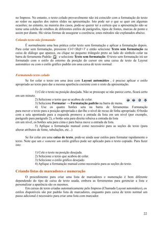no Impress. No entanto, o texto colado provavelmente não irá coincidir com a formatação do texto
ao redor ou aqueles dos outros slides na apresentação. Isto pode ser o que se quer em algumas
ocasiões; no entanto, na maioria dos casos, pode-se querer ter a certeza que a apresentação não se
torne uma colcha de retalhos de diferentes estilos de parágrafos, tipos de fontes, marcas de ponto e
assim por diante. Há várias formas de assegurar a coerência; estes métodos são explanados abaixo.
Colando texto não formatado
É normalmente uma boa prática colar texto sem formatação e aplicar a formatação depois.
Para colar sem formatação, pressione Ctrl+Shift+V e então selecione Texto sem formatação na
caixa de diálogo que aparece, ou clique no pequeno triângulo preto ao lado do símbolo colar na
barra de ferramenta Padrão e selecione Texto sem formatação. O texto sem formatação irá ser
formatado com o estilo do entorno da posição do cursor em uma caixa de texto de Layout
automático ou com o estilo gráfico padrão em uma caixa de texto normal.
Formatando texto colado
Se for colar o texto em uma área com Layout automático , é preciso aplicar o estilo
apropriado ao texto para dar a mesma aparência coerente com o resto da apresentação.
1) Cole o texto na posição desejada. Não se preocupe se não parece certo, ficará certo
em um minuto.
2) Selecione o texto que se acabou de colar.
3) Selecione Formatar → Formatação padrão na barra de menu.
4) Use os quatro botões seta na barra de ferramentas Formatação
para mover o texto para a posição apropriada e dar-lhe o nível de recuo de linha apropriado. O botão
com a seta apontando para a esquerda promove a entrada da lista em um nível (por exemplo,
parágrafo para parágrafo 2), o botão seta para direita rebaixa a entrada da lista
em um nível, os botões seta para cima e para baixa move a entrada da lista.
5) Aplique a formatação manual como necessário para as seções do texto (para
alterar atributos de fonte, tabulações, etc...)
Se for colar em uma caixa de texto, pode-se ainda usar estilos para formatar rapidamente o
texto. Note que um e somente um estilo gráfico pode ser aplicado para o texto copiado. Para fazer
isto:
1) Cole o texto na posição desejada.
2) Selecione o texto que acabou de colar.
3) Selecione o estilo gráfico desejado.
4) Aplique a formatação manual como necessário para as seções do texto.
Criando listas de marcadores e numeração
O procedimento para criar uma lista de marcadores e numeração é bem diferente
dependendo do tipo de caixa de texto usada, embora as ferramentas para gerenciar a lista e
personalizar a aparência são os mesmos.
Em caixas de texto criadas automaticamente pelo Impress (Chamada Layout automático), os
estilos disponíveis são por padrão lista de marcadores, enquanto para caixa de texto normal um
passo adicional é necessário para criar uma lista com marcador.
22
 