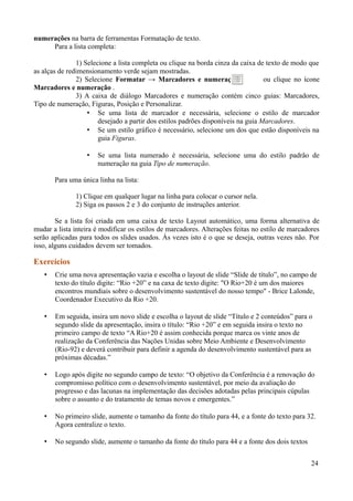 numerações na barra de ferramentas Formatação de texto.
Para a lista completa:
1) Selecione a lista completa ou clique na borda cinza da caixa de texto de modo que
as alças de redimensionamento verde sejam mostradas.
2) Selecione Formatar → Marcadores e numeração ou clique no ícone
Marcadores e numeração .
3) A caixa de diálogo Marcadores e numeração contém cinco guias: Marcadores,
Tipo de numeração, Figuras, Posição e Personalizar.
• Se uma lista de marcador e necessária, selecione o estilo de marcador
desejado a partir dos estilos padrões disponíveis na guia Marcadores.
• Se um estilo gráfico é necessário, selecione um dos que estão disponíveis na
guia Figuras.
• Se uma lista numerado é necessária, selecione uma do estilo padrão de
numeração na guia Tipo de numeração.
Para uma única linha na lista:
1) Clique em qualquer lugar na linha para colocar o cursor nela.
2) Siga os passos 2 e 3 do conjunto de instruções anterior.
Se a lista foi criada em uma caixa de texto Layout automático, uma forma alternativa de
mudar a lista inteira é modificar os estilos de marcadores. Alterações feitas no estilo de marcadores
serão aplicadas para todos os slides usados. Ás vezes isto é o que se deseja, outras vezes não. Por
isso, alguns cuidados devem ser tomados.
Exercícios
• Crie uma nova apresentação vazia e escolha o layout de slide “Slide de título”, no campo de
texto do título digite: “Rio +20” e na caxa de texto digite: "O Rio+20 é um dos maiores
encontros mundiais sobre o desenvolvimento sustentável do nosso tempo" - Brice Lalonde,
Coordenador Executivo da Rio +20.
• Em seguida, insira um novo slide e escolha o layout de slide “Título e 2 conteúdos” para o
segundo slide da apresentação, insira o título: “Rio +20” e em seguida insira o texto no
primeiro campo de texto “A Rio+20 é assim conhecida porque marca os vinte anos de
realização da Conferência das Nações Unidas sobre Meio Ambiente e Desenvolvimento
(Rio-92) e deverá contribuir para definir a agenda do desenvolvimento sustentável para as
próximas décadas.”
• Logo após digite no segundo campo de texto: “O objetivo da Conferência é a renovação do
compromisso político com o desenvolvimento sustentável, por meio da avaliação do
progresso e das lacunas na implementação das decisões adotadas pelas principais cúpulas
sobre o assunto e do tratamento de temas novos e emergentes.”
• No primeiro slide, aumente o tamanho da fonte do título para 44, e a fonte do texto para 32.
Agora centralize o texto.
• No segundo slide, aumente o tamanho da fonte do título para 44 e a fonte dos dois textos
24
 