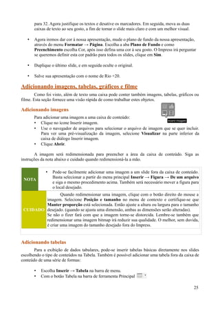 para 32. Agora justifique os textos e desative os marcadores. Em seguida, mova as duas
caixas de texto ao seu gosto, a fim de tornar o slide mais claro e com um melhor visual.
• Agora iremos dar cor à nossa apresentação, mude o plano de fundo da nossa apresentação,
através do menu Formatar → Página. Escolha a aba Plano de Fundo e como
Preenchimento escolha Cor, após isso defina uma cor à seu gosto. O Impress irá perguntar
se queremos definir esta cor padrão para todos os slides, clique em Sim.
• Duplique o último slide, e em seguida oculte o original.
• Salve sua apresentação com o nome de Rio +20.
Adicionando imagens, tabelas, gráficos e filme
Como foi visto, além de texto uma caixa pode conter também imagens, tabelas, gráficos ou
filme. Esta seção fornece uma visão rápida de como trabalhar estes objetos.
Adicionando imagens
Para adicionar uma imagem a uma caixa de conteúdo:
• Clique no ícone Inserir imagem.
• Use o navegador de arquivos para selecionar o arquivo de imagem que se quer incluir.
Para ver uma pré-visualização da imagem, selecione Visualizar na parte inferior da
caixa de diálogo Inserir imagem.
• Clique Abrir.
A imagem será redimensionada para preencher a área da caixa de conteúdo. Siga as
instruções da nota abaixo e cuidado quando redimensioná-la a mão.
NOTA
• Pode-se facilmente adicionar uma imagem a um slide fora da caixa de conteúdo.
Basta selecionar a partir do menu principal Inserir → Figura → De um arquivo
e siga o mesmo procedimento acima. Também será necessário mover a figura para
o local desejado.
CUIDADO
Quando redimensionar uma imagem, clique com o botão direito do mouse a
imagem. Selecione Posição e tamanho no menu de contexto e certifique-se que
Manter proporção está selecionada. Então ajuste a altura ou largura para o tamanho
desejado. (quando se ajusta uma dimensão, ambas as dimensões serão alteradas).
Se não o fizer fará com que a imagem torne-se distorcida. Lembre-se também que
redimensionar uma imagem bitmap irá reduzir sua qualidade. O melhor, sem duvida,
é criar uma imagem do tamanho desejado fora do Impress.
Adicionando tabelas
Para a exibição de dados tabulares, pode-se inserir tabelas básicas diretamente nos slides
escolhendo o tipo de conteúdos na Tabela. Também é possível adicionar uma tabela fora da caixa de
conteúdo de uma série de formas:
• Escolha Inserir → Tabela na barra de menu.
• Com o botão Tabela na barra de ferramenta Principal
25
 