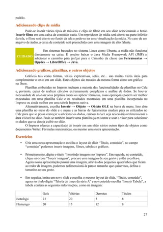 padrão.
Adicionando clips de mídia
Pode-se inserir vários tipos de músicas e clips de filme em seu slide selecionando o botão
Inserir filme em uma caixa de conteúdo vazia. Um reprodutor de mídia será aberto na parte inferior
da tela, o filme será aberto no fundo da tela e pode-se ter uma visualização da mídia. No caso de um
arquivo de áudio, a caixa de conteúdo será preenchida com uma imagem de alto falante.
CUIDADO
Em sistemas baseados no sistema Linux como Ubuntu, a mídia não funciona
diretamente na caixa. É preciso baixar o Java Media Framework API (JMF) e
adicionar o caminho para jmf.jar para o Caminho da classe em Ferramentas →
Opções → LibreOffice → Java.
Adicionando gráficos, planilhas, e outros objetos
Gráficos tais como formas, textos explicativos, setas, etc... são muitas vezes úteis para
complementar o texto em um slide. Estes objetos são tratados da mesma forma como um gráfico
no Draw.
Planilhas embutidas no Impress incluem a maioria das funcionalidades de planilhas no Calc
e, portanto, capaz de realizar cálculos extremamente complexos e análise de dados. Se houver
necessidade de analisar seus próprios dados ou aplicar fórmulas, essas operações podem ser melhor
executadas em uma planilha Calc e os resultados mostrados em uma planilha incorporada no
Impress ou ainda melhor em uma tabela Impress nativa.
Alternativamente, escolha Inserir → Objeto → Objeto OLE na barra de menu. Isso abre
uma planilha no meio do slide e o menu e as barras de ferramentas mudam para os utilizados no
Calc para que se possa começar a adicionar os dados, embora talvez seja necessário redimensionar a
área visível no slide. Pode-se também inserir uma planilha já existente e usar o visor para selecionar
os dados que se deseja exibir no slide.
O Impress oferece a capacidade de inserir em um slide vários outros tipos de objetos como
documentos Writer, Fórmulas matemáticas, ou mesmo uma outra apresentação.
Exercícios
• Crie uma nova apresentação e escolha o layout de slide “Título, conteúdo”, no campo
“conteúdo” podemos inserir imagens, filmes, tabelas e gráficos.
• Primeiramente, digite o título “Inserindo imagens no Impress”. Em seguida, no conteúdo,
clique no ícone “Inserir imagem”, procure uma imagem de seu gosto e então escolha-a.
Agora nossa apresentação possui uma imagem, através dos pequenos quadrinhos que ficam
ao redor da imagem, podemos redimensioná-la para o tamanho que quisermos, defina o
tamanho ao seu gosto.
• Em seguida, insira um novo slide e escolha o mesmo layout de slide, “Título, conteúdo”,
agora no título digite “Tabela de times da série A” e no conteúdo escolha “Inserir Tabela”, a
tabela conterá as seguintes informações, como na imagem:
Gols Vitórias Derrotas Títulos
Botafogo 23 20 5 8
Flamengo 20 13 12 8
27
 