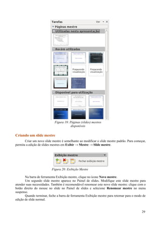 Criando um slide mestre
Criar um novo slide mestre é semelhante ao modificar o slide mestre padrão. Para começar,
permita a edição de slides mestres em Exibir → Mestre → Slide mestre.
Na barra de ferramenta Exibição mestre, clique no ícone Novo mestre.
Um segundo slide mestre aparece no Painel de slides. Modifique este slide mestre para
atender suas necessidades. Também é recomendável renomear este novo slide mestre: clique com o
botão direito do mouse no slide no Painel de slides e selecione Renomear mestre no menu
suspenso.
Quando terminar, feche a barra de ferramenta Exibição mestre para retornar para o modo de
edição de slide normal.
29
Figura 20: Exibição Mestre
Figura 19: Páginas (slides) mestres
disponíveis
 