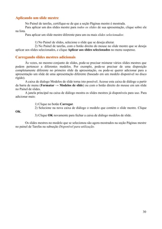 Aplicando um slide mestre
No Painel de tarefas, certifique-se de que a seção Páginas mestre é mostrada.
Para aplicar um dos slides mestre para todos os slides de sua apresentação, clique sobre ele
na lista.
Para aplicar um slide mestre diferente para um ou mais slides selecionados:
1) No Painel de slides, selecione o slide que se deseja alterar.
2) No Painel de tarefas, com o botão direito do mouse no slide mestre que se deseja
aplicar aos slides selecionados, e clique Aplicar aos slides selecionados no menu suspenso.
Carregando slides mestres adicionais
Às vezes, no mesmo conjunto de slides, pode-se precisar misturar vários slides mestres que
podem pertencer a diferentes modelos. Por exemplo, pode-se precisar de uma disposição
completamente diferente no primeiro slide da apresentação, ou pode-se querer adicionar para a
apresentação um slide de uma apresentação diferente (baseado em um modelo disponível no disco
rígido).
A caixa de dialogo Modelos de slide torna isto possível. Acesse esta caixa de diálogo a partir
da barra de menu (Formatar → Modelos de slide) ou com o botão direito do mouse em um slide
no Painel de slides.
A janela principal na caixa de diálogo mostra os slides mestres já disponíveis para uso. Para
adicionar mais:
1) Clique no botão Carregar.
2) Selecione na nova caixa de diálogo o modelo que contém o slide mestre. Clique
OK.
3) Clique OK novamente para fechar a caixa de diálogo modelos de slide.
Os slides mestres no modelo que se selecionou são agora mostrados na seção Páginas mestre
no painel de Tarefas na subseção Disponível para utilização.
30
 