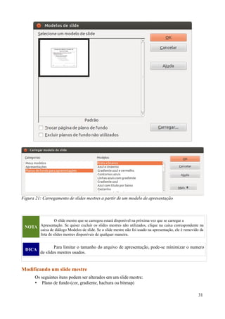 NOTA
O slide mestre que se carregou estará disponível na próxima vez que se carregar a
Apresentação. Se quiser excluir os slides mestres não utilizados, clique na caixa correspondente na
caixa de diálogo Modelos de slide. Se o slide mestre não foi usado na apresentação, ele é removido da
lista de slides mestres disponíveis de qualquer maneira.
DICA
Para limitar o tamanho do arquivo de apresentação, pode-se minimizar o numero
de slides mestres usados.
Modificando um slide mestre
Os seguintes itens podem ser alterados em um slide mestre:
• Plano de fundo (cor, gradiente, hachura ou bitmap)
31
Figura 21: Carregamento de slides mestres a partir de um modelo de apresentação
 