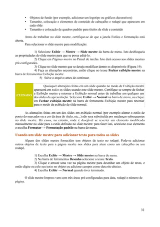 • Objetos de fundo (por exemplo, adicionar um logotipo ou gráficos decorativos)
• Tamanho, colocação e elementos de conteúdo de cabeçalho e rodapé que aparecem em
cada slide
• Tamanho e colocação de quadros padrão para títulos de slide e conteúdo
Antes de trabalhar no slide mestre, certifique-se de que a janela Estilos e formatação está
aberta.
Para selecionar o slide mestre para modificação:
1) Selecione Exibir → Mestre → Slide mestre da barra de menu. Isto desbloqueia
as propriedades do slide mestre para que se possa editá-lo.
2) Clique em Páginas mestre no Painel de tarefas. Isto dará acesso aos slides mestres
pré-configurados.
3) Clique no slide mestre que se deseja modificar dentre os disponíveis (Figura 19).
4) Faça as alterações necessárias, então clique no ícone Fechar exibição mestre na
barra de ferramentas Exibição mestre.
5) Salve o arquivo antes de continuar.
CUIDADO
Quaisquer alterações feitas em um slide quando no modo de Exibição mestre
aparecerá em todos os slides usando este slide mestre. Certifique-se sempre de fechar
a Exibição mestre e retornar a Exibição normal antes de trabalhar em qualquer um
dos slides da apresentação. Selecione Exibir → Normal na barra de menu, ou clique
em Fechar exibição mestre na barra de ferramenta Exibição mestre para retornar
para o modo de exibição de slide normal.
As alterações feitas em um dos slides em exibição normal (por exemplo alterar o estilo de
ponto do marcador ou a cor da área do título, etc...) não sera substituída por mudanças subsequentes
no slide mestre. Há casos, no entanto, onde é desejável se reverter um elemento modificado
manualmente no slide para o estilo definido no slide mestre: para fazer isto, selecione esse elemento
e escolha Formatar → Formatação padrão na barra de menu.
Usando um slide mestre para adicionar texto para todos os slides
Alguns dos slides mestre fornecidos tem objetos de texto no rodapé. Pode-se adicionar
outros objetos de texto para a página mestre nos slides para atuar como um cabeçalho ou um
rodapé.
1) Escolha Exibir → Mestre → Slide mestre na barra de menu.
2) Na barra de ferramentas Desenho selecione o ícone Texto.
3) Clique e arraste uma vez na página mestre para desenhar um objeto de texto, e
então digite ou cole seu texto no objeto ou adicione campos como descrito abaixo.
4) Escolha Exibir → Normal quando tiver terminado.
O slide mestre Impress vem com três áreas pré-configuradas para data, rodapé e número de
página.
32
 