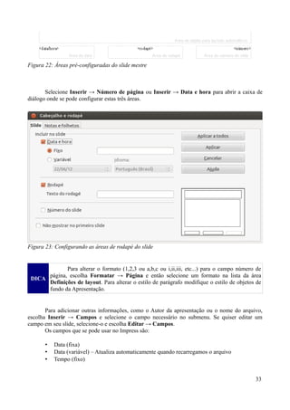 Selecione Inserir → Número de página ou Inserir → Data e hora para abrir a caixa de
diálogo onde se pode configurar estas três áreas.
DICA
Para alterar o formato (1,2,3 ou a,b,c ou i,ii,iii, etc...) para o campo número de
página, escolha Formatar → Página e então selecione um formato na lista da área
Definições de layout. Para alterar o estilo de parágrafo modifique o estilo de objetos de
fundo da Apresentação.
Para adicionar outras informações, como o Autor da apresentação ou o nome do arquivo,
escolha Inserir → Campos e selecione o campo necessário no submenu. Se quiser editar um
campo em seu slide, selecione-o e escolha Editar → Campos.
Os campos que se pode usar no Impress são:
• Data (fixa)
• Data (variável) – Atualiza automaticamente quando recarregamos o arquivo
• Tempo (fixo)
33
Figura 23: Configurando as áreas de rodapé do slide
Figura 22: Áreas pré-configuradas do slide mestre
 